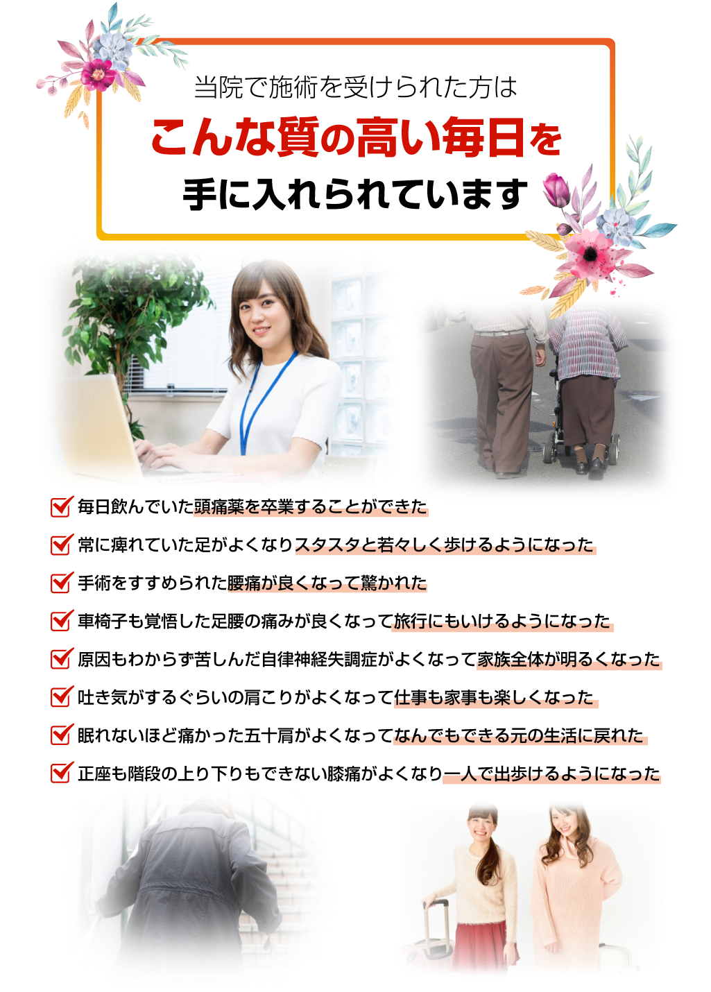 ・毎日飲んでいた頭痛薬を卒業することができた ・常に痺れていた足がよくなりスタスタと若々しく歩けるようになった ・手術をすすめられた腰痛が良くなって驚かれた ・車椅子も覚悟した足腰の痛みが良くなって旅行にもいけるようになった ・原因もわからず苦しんだ自律神経失調症がよくなって家族全体が明るくなった ・吐き気がするぐらいの肩こりがよくなって仕事も家事も楽しくなった ・眠れないほど痛かった五十肩がよくなってなんでもできる元の生活に戻れた ・正座も階段の上り下りもできない膝痛がよくなり一人で出歩けるようになった