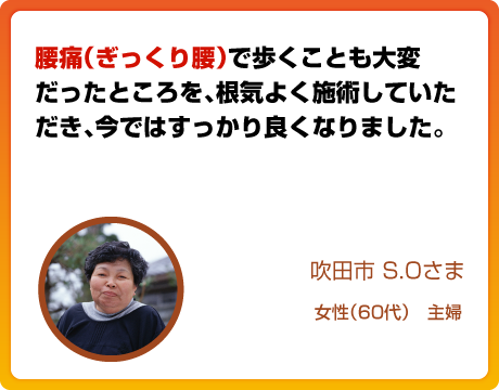 腰痛(ぎっくり腰)で歩くことも大変だったところを、根気よく施術していただき、今ではすっかり良くなりました。